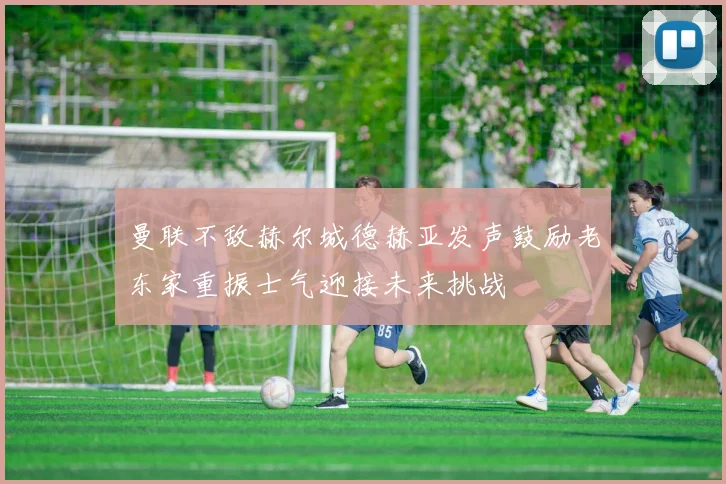 曼联不敌赫尔城德赫亚发声鼓励老东家重振士气迎接未来挑战