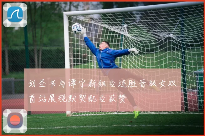 刘圣书与谭宁新组合连胜晋级女双首站展现默契配合获赞